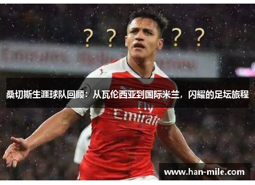 桑切斯生涯球队回顾：从瓦伦西亚到国际米兰，闪耀的足坛旅程
