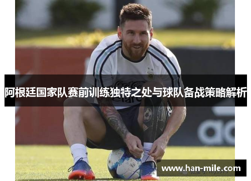 阿根廷国家队赛前训练独特之处与球队备战策略解析