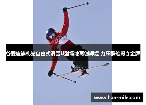 谷爱凌崇礼站自由式滑雪U型场地再创辉煌 力压群雄勇夺金牌