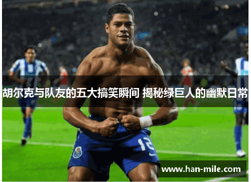 胡尔克与队友的五大搞笑瞬间 揭秘绿巨人的幽默日常