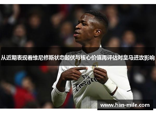 从近期表现看维尼修斯状态起伏与核心价值再评估对皇马进攻影响