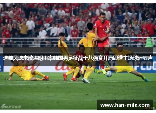 选帅风波未散洪明甫率韩国男足征战十八强赛开局即遭主场球迷嘘声